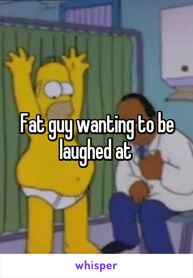 Fat guy wanting to be laughed at 