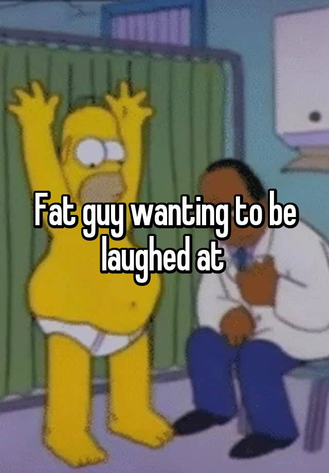 Fat guy wanting to be laughed at 