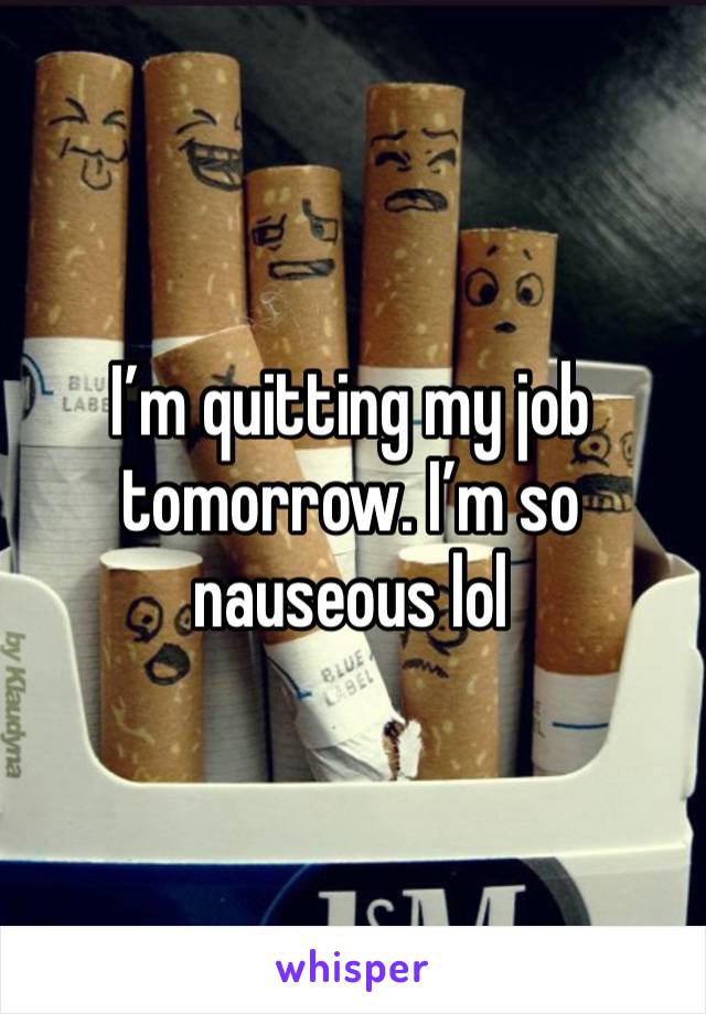 I’m quitting my job tomorrow. I’m so nauseous lol