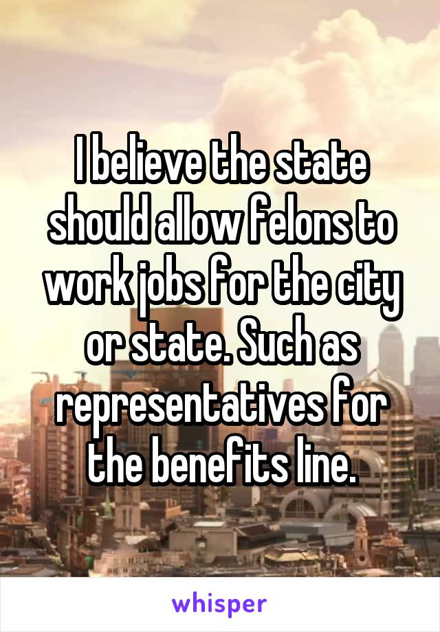 I believe the state should allow felons to work jobs for the city or state. Such as representatives for the benefits line.