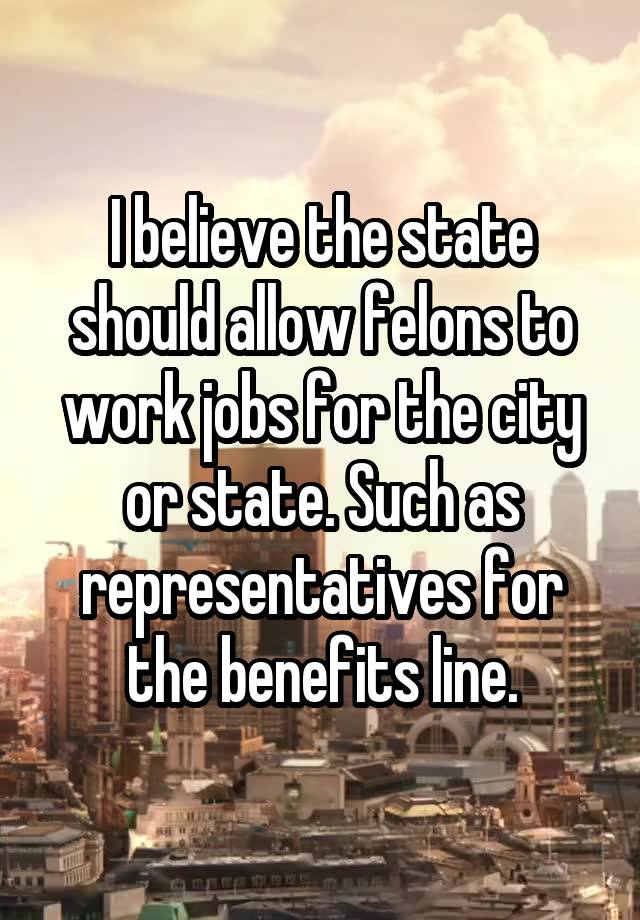 I believe the state should allow felons to work jobs for the city or state. Such as representatives for the benefits line.