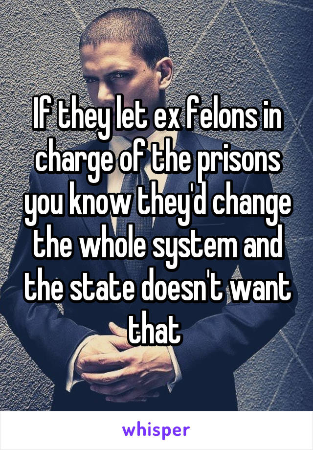 If they let ex felons in charge of the prisons you know they'd change the whole system and the state doesn't want that 