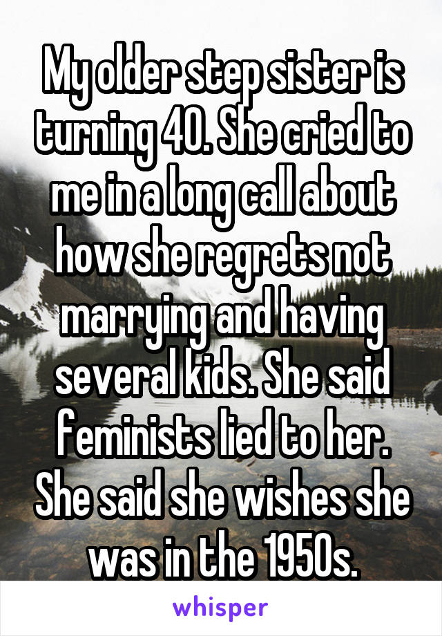 My older step sister is turning 40. She cried to me in a long call about how she regrets not marrying and having several kids. She said feminists lied to her. She said she wishes she was in the 1950s.