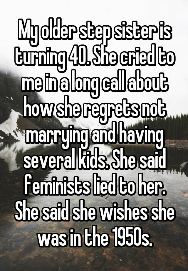 My older step sister is turning 40. She cried to me in a long call about how she regrets not marrying and having several kids. She said feminists lied to her. She said she wishes she was in the 1950s.