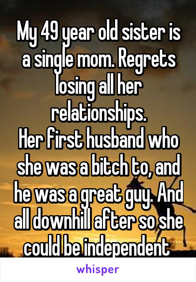 My 49 year old sister is a single mom. Regrets losing all her relationships.
Her first husband who she was a bitch to, and he was a great guy. And all downhill after so she could be independent 