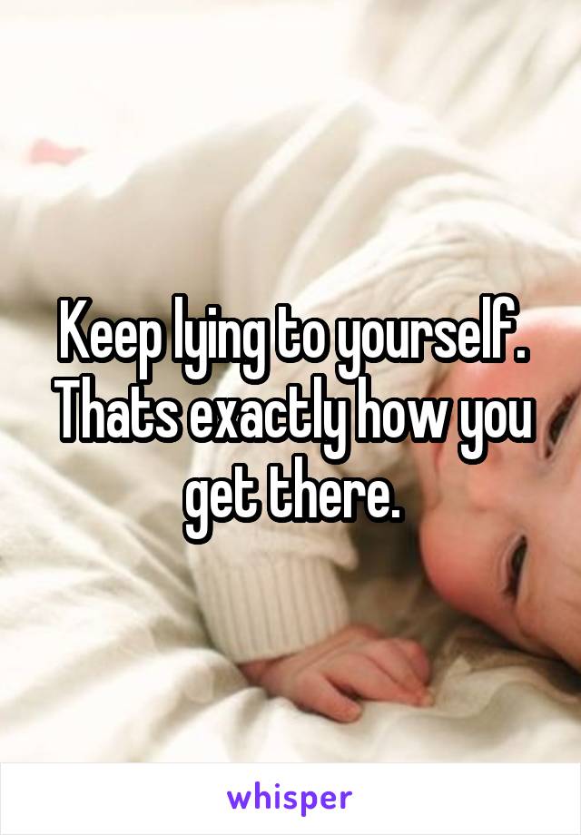 Keep lying to yourself. Thats exactly how you get there.