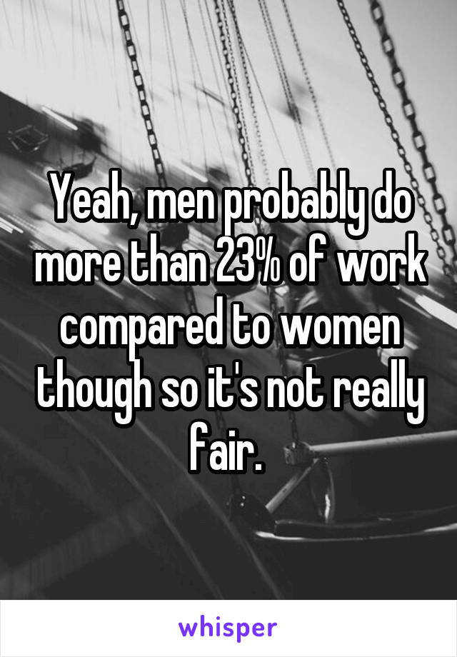 Yeah, men probably do more than 23% of work compared to women though so it's not really fair. 