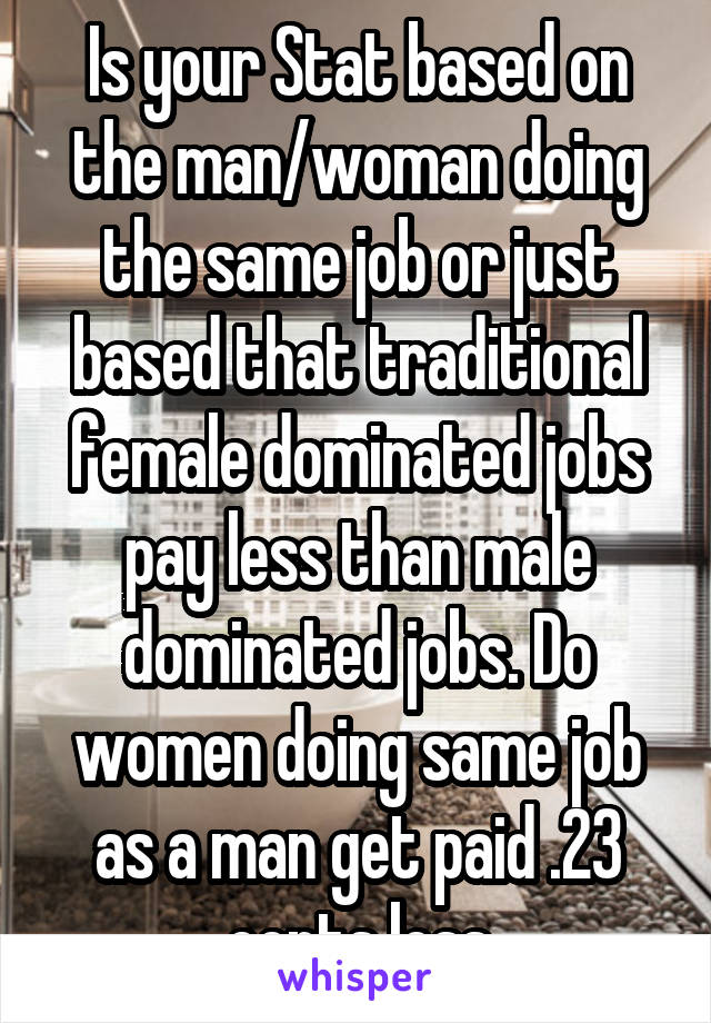 Is your Stat based on the man/woman doing the same job or just based that traditional female dominated jobs pay less than male dominated jobs. Do women doing same job as a man get paid .23 cents less