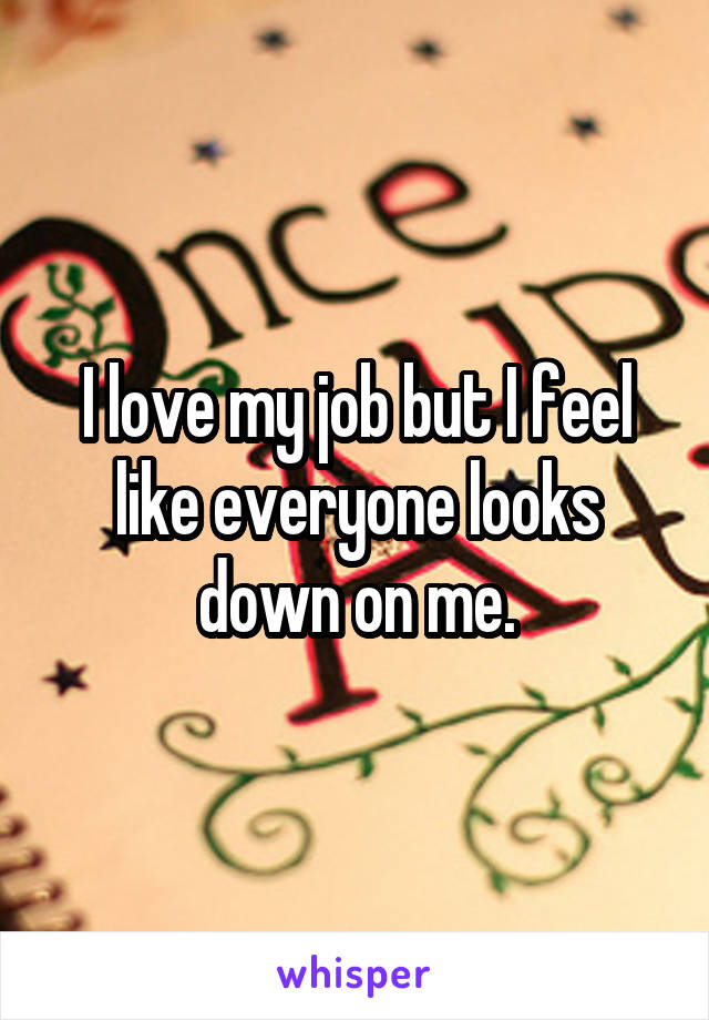 I love my job but I feel like everyone looks down on me.