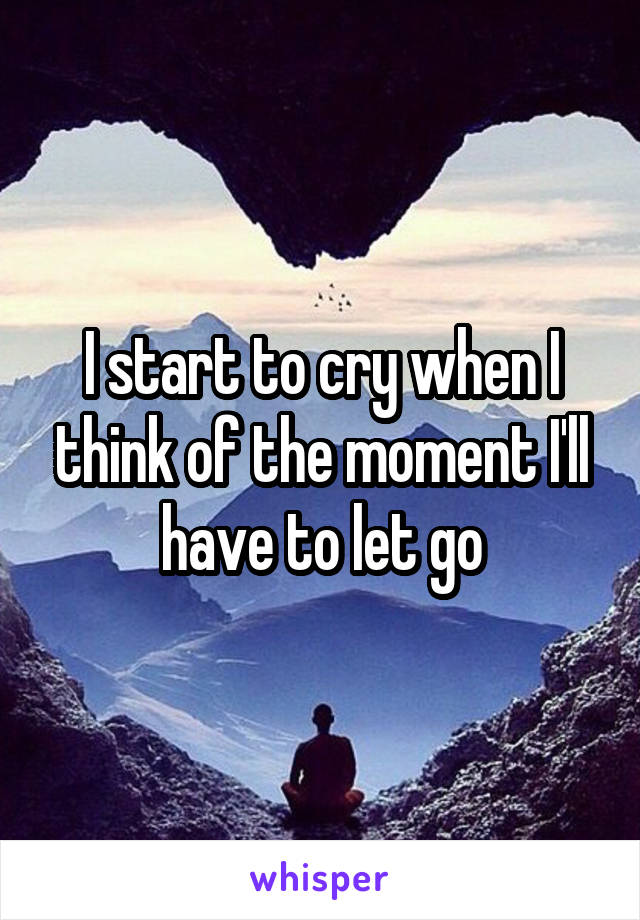 I start to cry when I think of the moment I'll have to let go