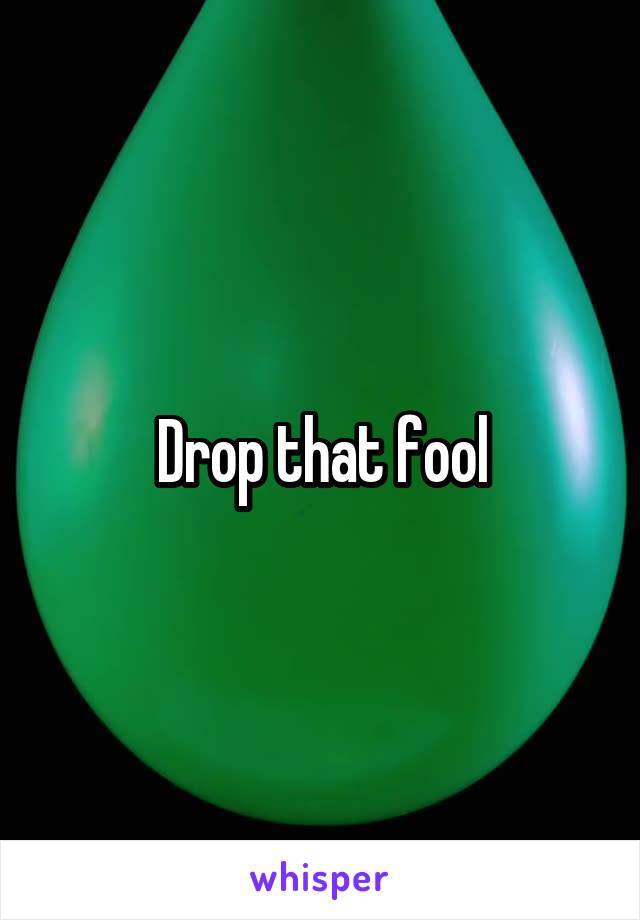 Drop that fool