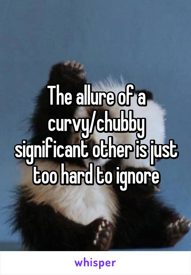 The allure of a curvy/chubby significant other is just too hard to ignore