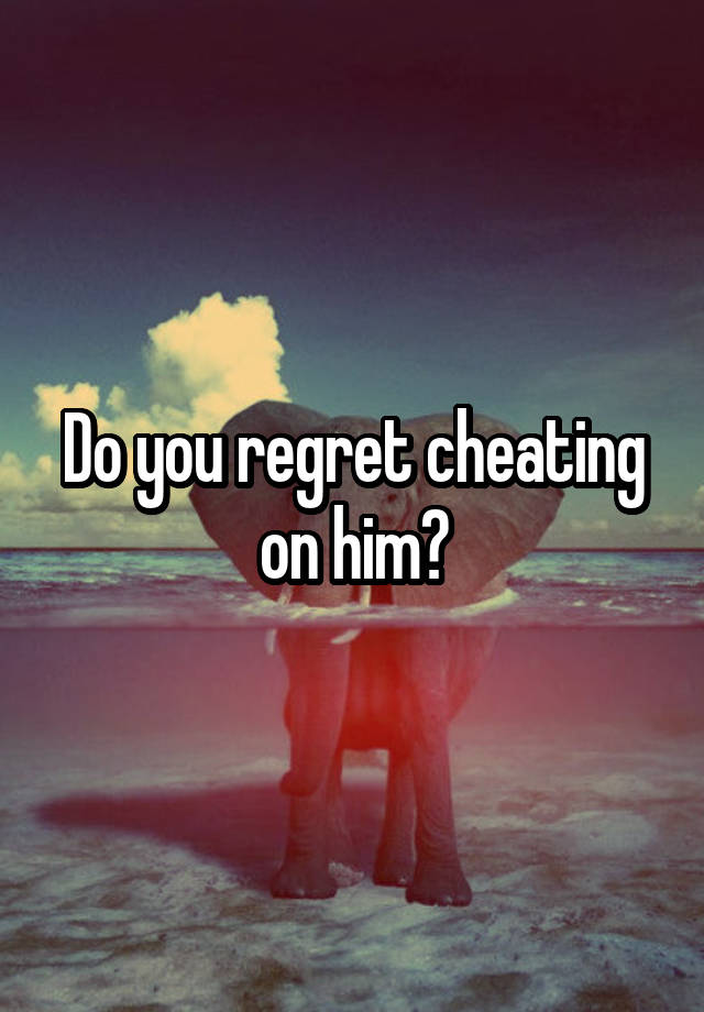 Do you regret cheating on him?