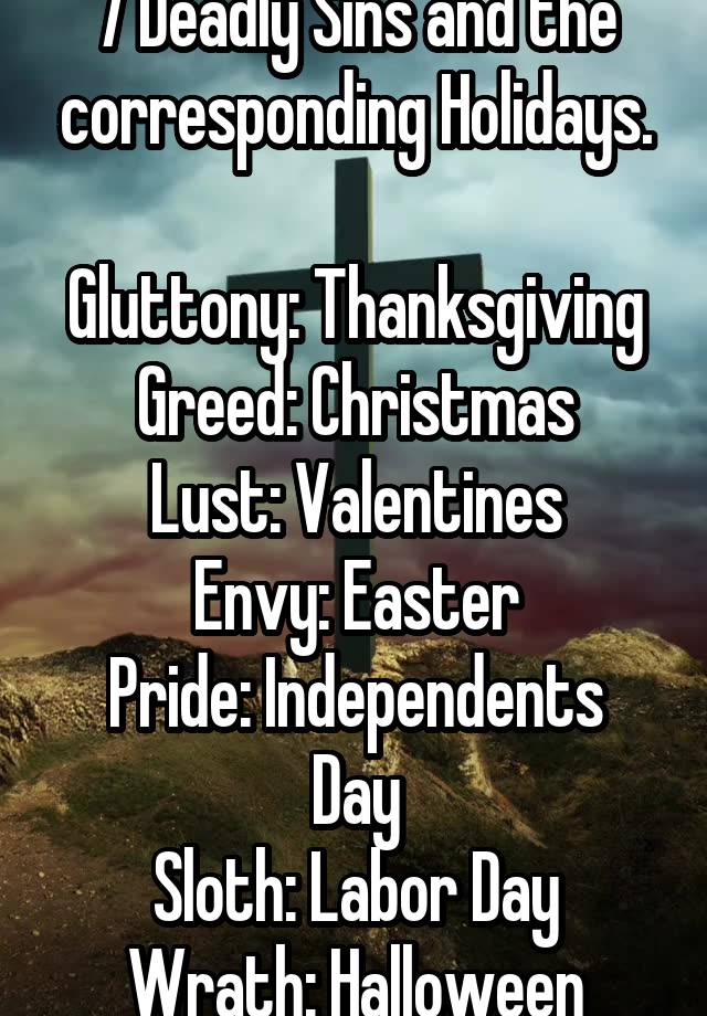 7 Deadly Sins and the corresponding Holidays.

Gluttony: Thanksgiving
Greed: Christmas
Lust: Valentines
Envy: Easter
Pride: Independents Day
Sloth: Labor Day
Wrath: Halloween