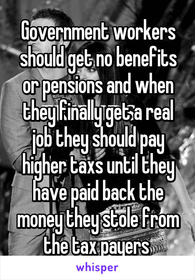 Government workers should get no benefits or pensions and when they finally get a real job they should pay higher taxs until they have paid back the money they stole from the tax payers 