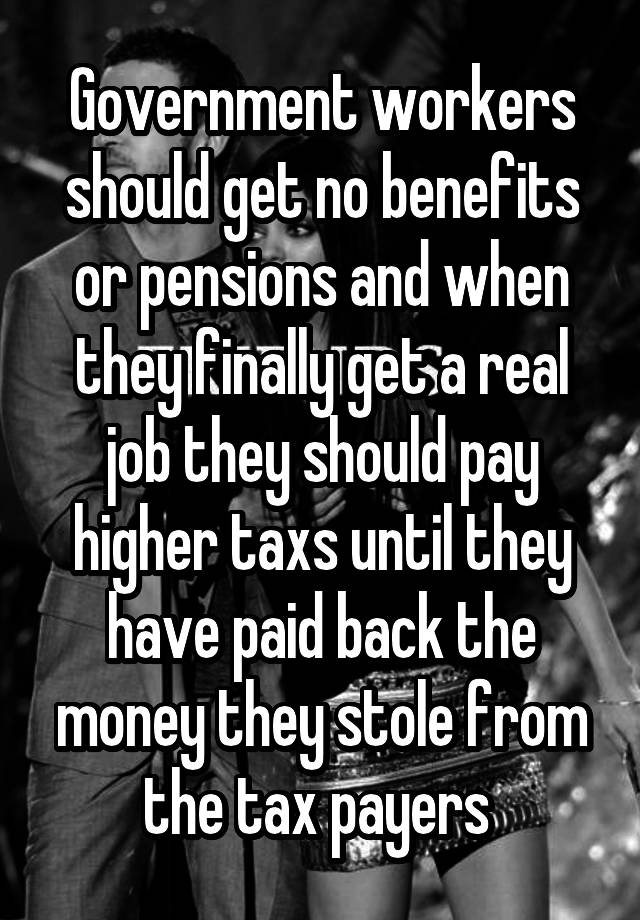 Government workers should get no benefits or pensions and when they finally get a real job they should pay higher taxs until they have paid back the money they stole from the tax payers 