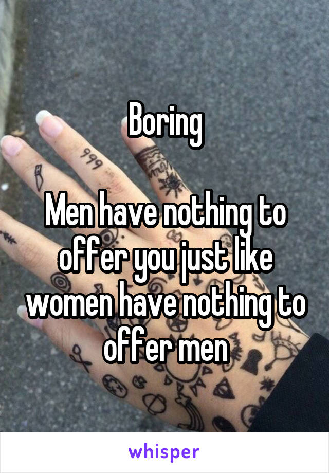 Boring

Men have nothing to offer you just like women have nothing to offer men