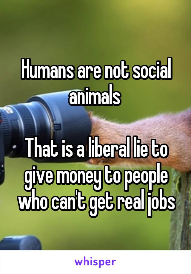 Humans are not social animals 

That is a liberal lie to give money to people who can't get real jobs