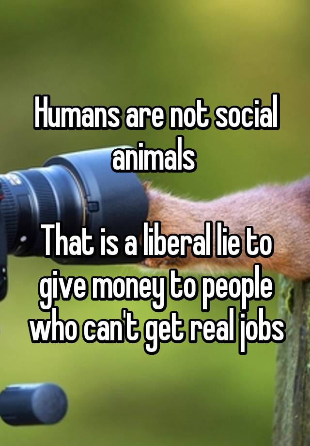 Humans are not social animals 

That is a liberal lie to give money to people who can't get real jobs