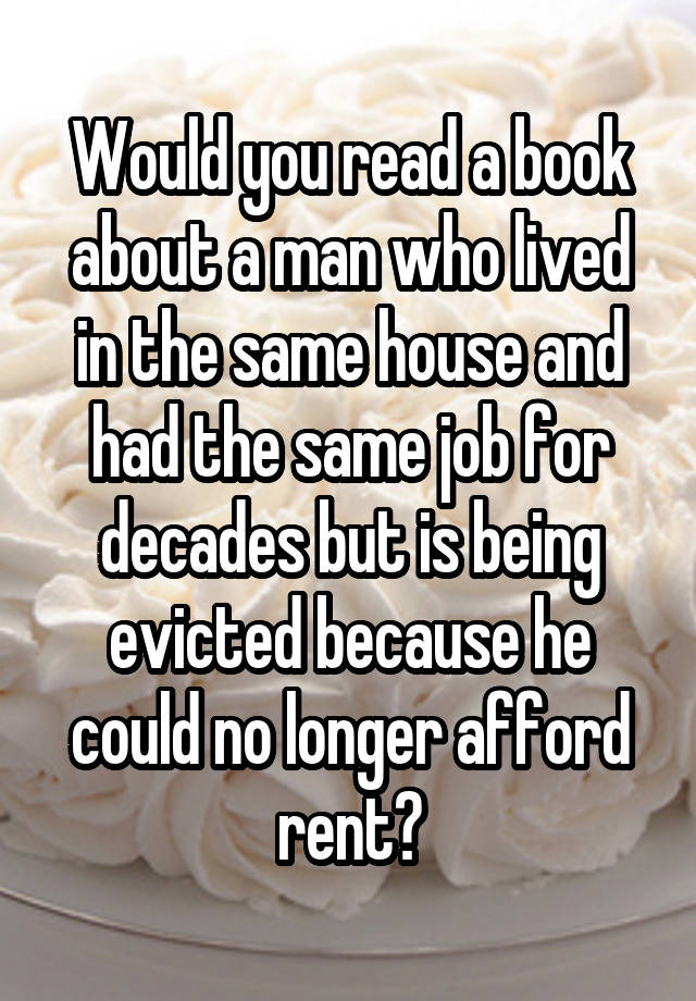 Would you read a book about a man who lived in the same house and had the same job for decades but is being evicted because he could no longer afford rent?