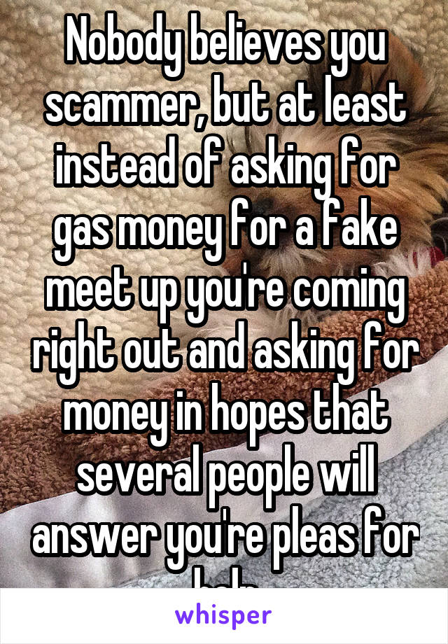 Nobody believes you scammer, but at least instead of asking for gas money for a fake meet up you're coming right out and asking for money in hopes that several people will answer you're pleas for help