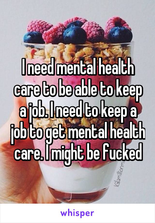 I need mental health care to be able to keep a job. I need to keep a job to get mental health care. I might be fucked