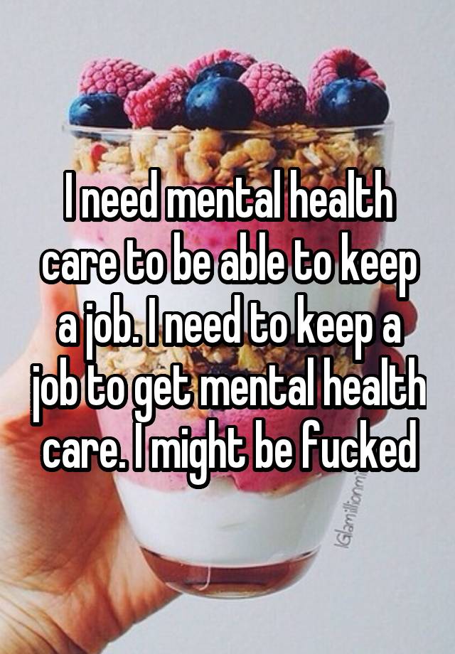 I need mental health care to be able to keep a job. I need to keep a job to get mental health care. I might be fucked