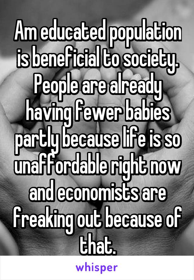 Am educated population is beneficial to society.
People are already having fewer babies partly because life is so unaffordable right now and economists are freaking out because of that.