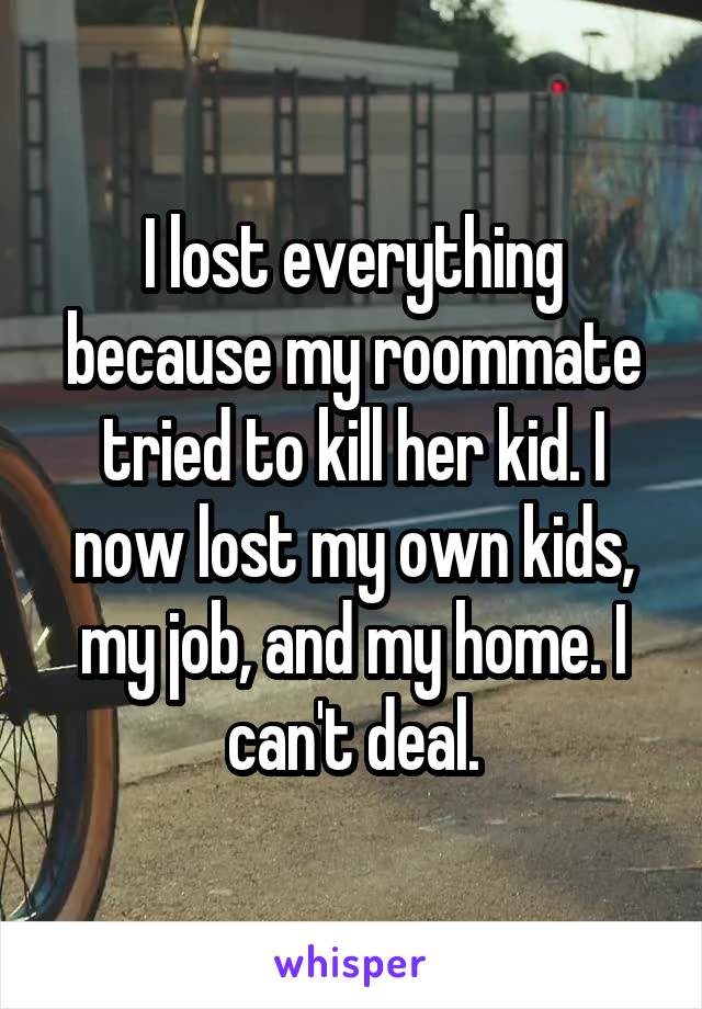 I lost everything because my roommate tried to kill her kid. I now lost my own kids, my job, and my home. I can't deal.