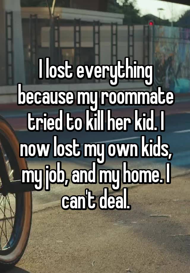 I lost everything because my roommate tried to kill her kid. I now lost my own kids, my job, and my home. I can't deal.