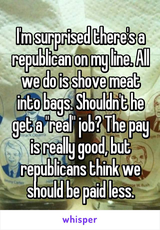 I'm surprised there's a republican on my line. All we do is shove meat into bags. Shouldn't he get a "real" job? The pay is really good, but republicans think we should be paid less.