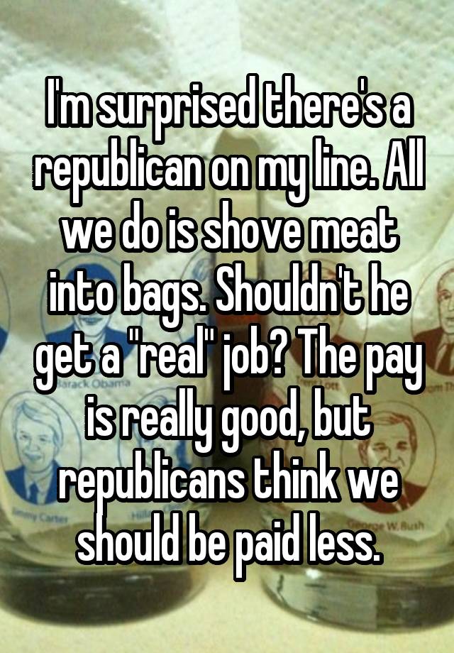 I'm surprised there's a republican on my line. All we do is shove meat into bags. Shouldn't he get a "real" job? The pay is really good, but republicans think we should be paid less.