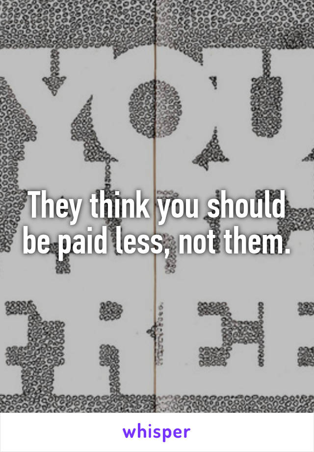 They think you should be paid less, not them.