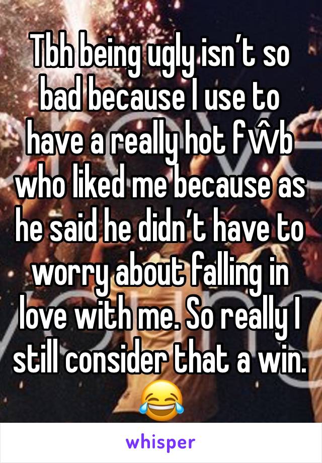 Tbh being ugly isn’t so bad because I use to have a really hot fŵb who liked me because as he said he didn’t have to worry about falling in love with me. So really I still consider that a win. 😂