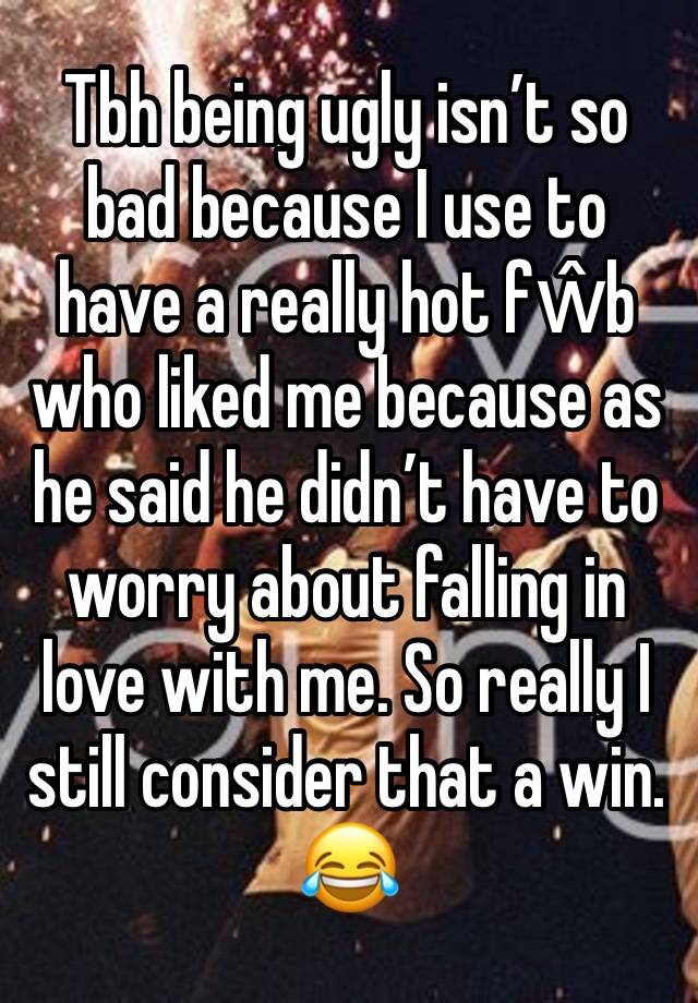 Tbh being ugly isn’t so bad because I use to have a really hot fŵb who liked me because as he said he didn’t have to worry about falling in love with me. So really I still consider that a win. 😂