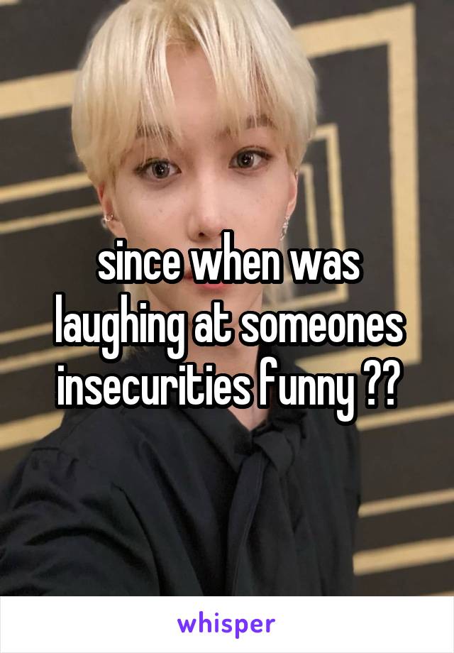 since when was laughing at someones insecurities funny ??