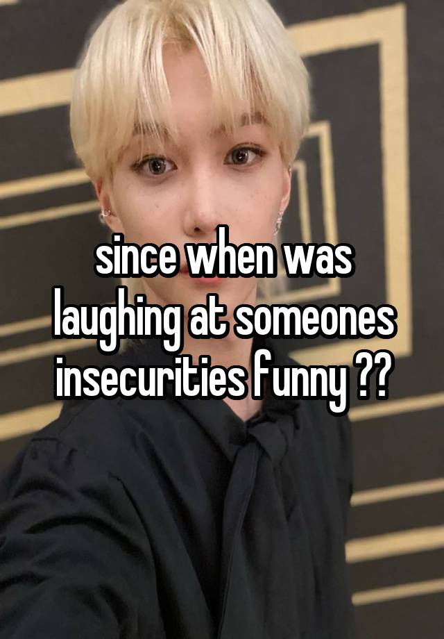 since when was laughing at someones insecurities funny ??