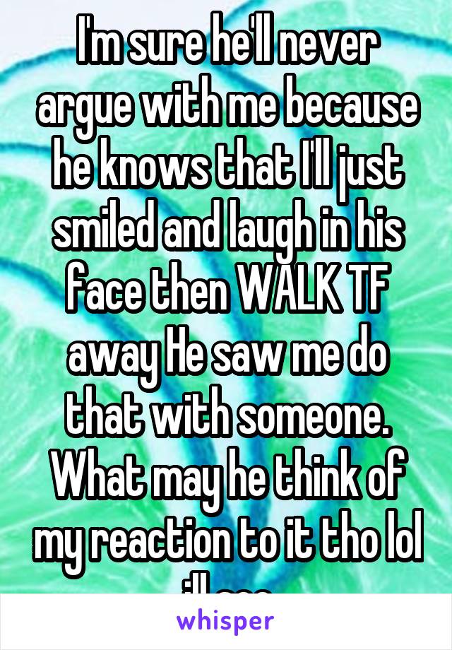 I'm sure he'll never argue with me because he knows that I'll just smiled and laugh in his face then WALK TF away He saw me do that with someone. What may he think of my reaction to it tho lol ill see