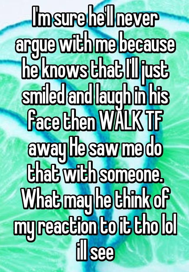 I'm sure he'll never argue with me because he knows that I'll just smiled and laugh in his face then WALK TF away He saw me do that with someone. What may he think of my reaction to it tho lol ill see