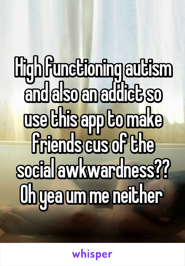 High functioning autism and also an addict so use this app to make friends cus of the social awkwardness?? Oh yea um me neither 