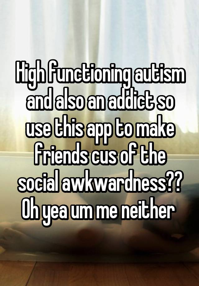 High functioning autism and also an addict so use this app to make friends cus of the social awkwardness?? Oh yea um me neither 