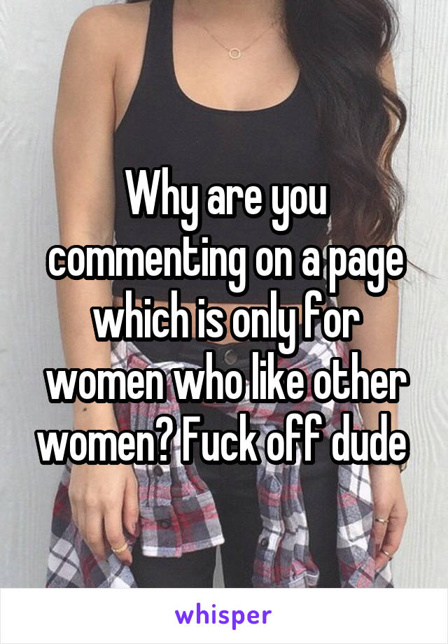 Why are you commenting on a page which is only for women who like other women? Fuck off dude 