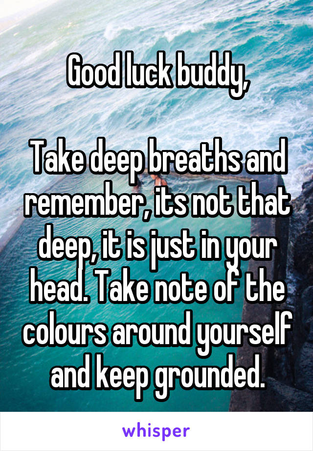 Good luck buddy,

Take deep breaths and remember, its not that deep, it is just in your head. Take note of the colours around yourself and keep grounded.