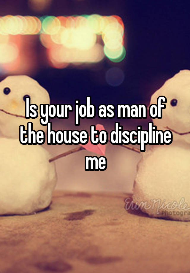 Is your job as man of the house to discipline me