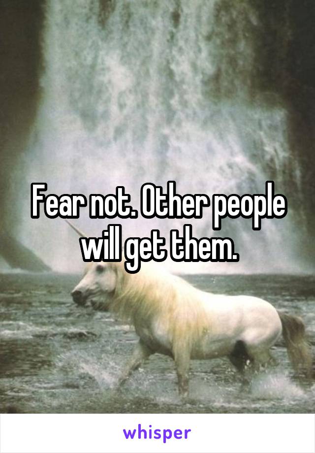 Fear not. Other people will get them.