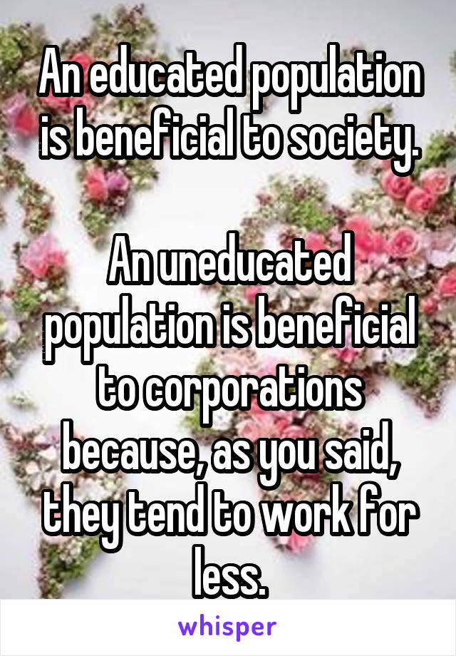 An educated population is beneficial to society.

An uneducated population is beneficial to corporations because, as you said, they tend to work for less.