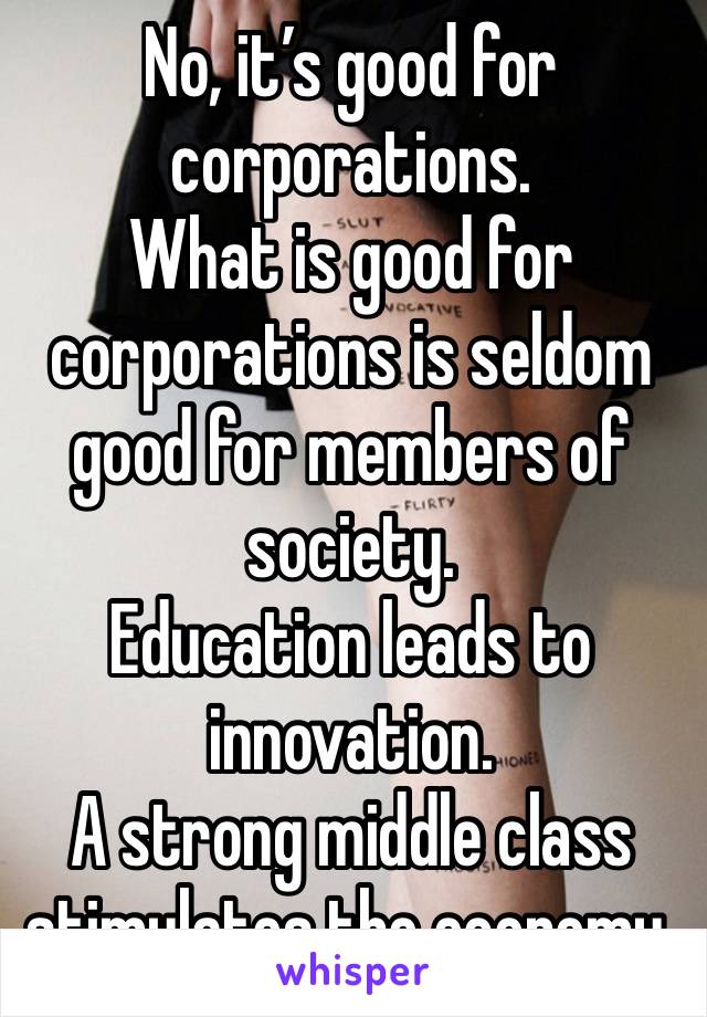 No, it’s good for corporations.
What is good for corporations is seldom good for members of society.
Education leads to innovation.
A strong middle class stimulates the economy.