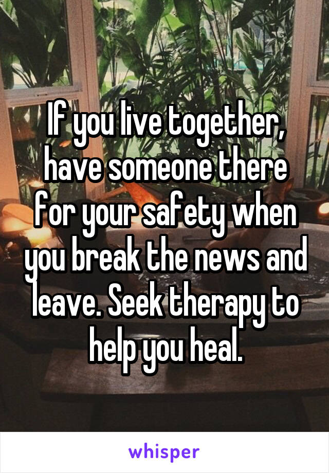 If you live together, have someone there for your safety when you break the news and leave. Seek therapy to help you heal.