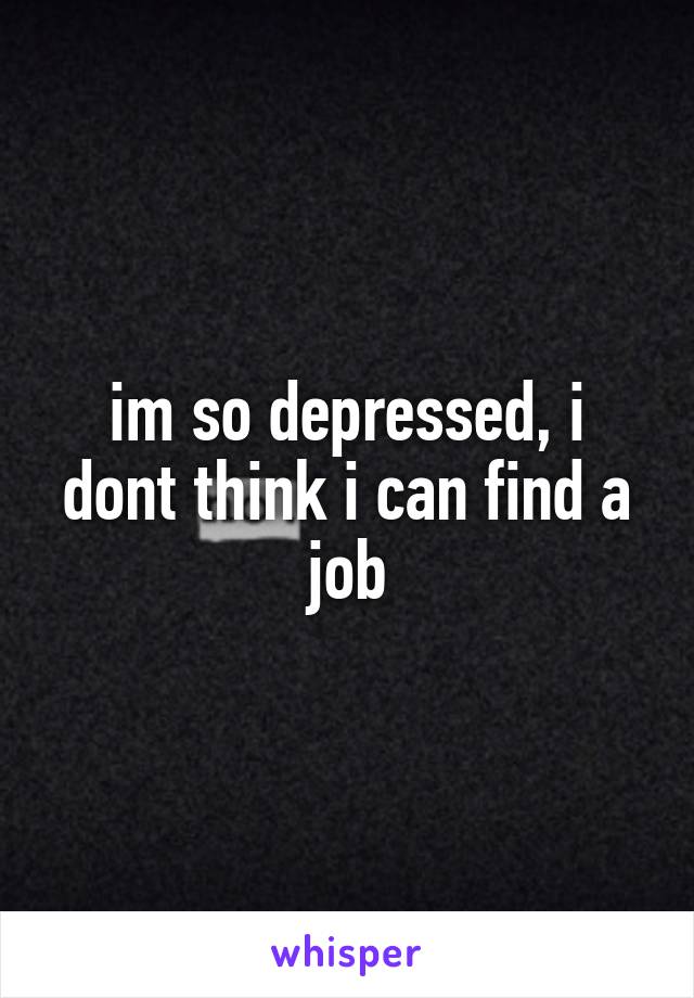 im so depressed, i dont think i can find a job