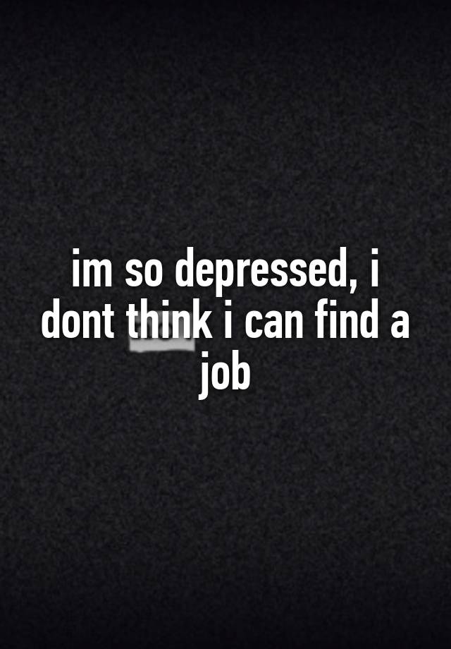 im so depressed, i dont think i can find a job